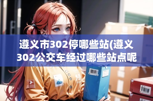 遵義市302停哪些站(遵義302公交車經(jīng)過哪些站點(diǎn)呢今天)