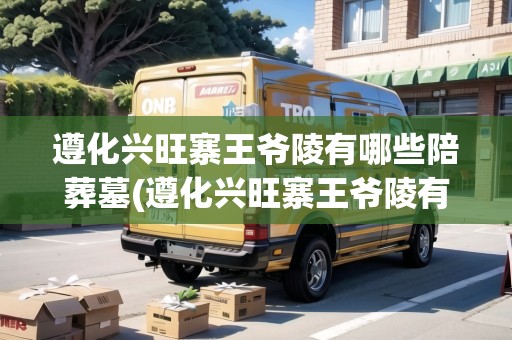 遵化興旺寨王爺陵有哪些陪葬墓(遵化興旺寨王爺陵有哪些陪葬墓呢視頻) 遵化興旺寨王爺陵有哪些陪葬墓(遵化興旺寨王爺陵有哪些陪葬墓呢視頻)