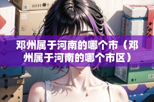 鄧州屬于河南的哪個(gè)市（鄧州屬于河南的哪個(gè)市區(qū)）