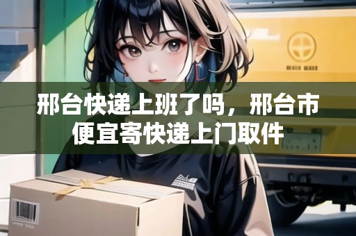 邢臺(tái)快遞上班了嗎，邢臺(tái)市便宜寄快遞上門取件