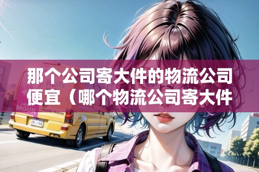 那個(gè)公司寄大件的物流公司便宜（哪個(gè)物流公司寄大件更便宜一些）
