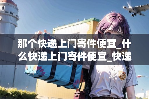 那個(gè)快遞上門寄件便宜_什么快遞上門寄件便宜_快遞集結(jié)地