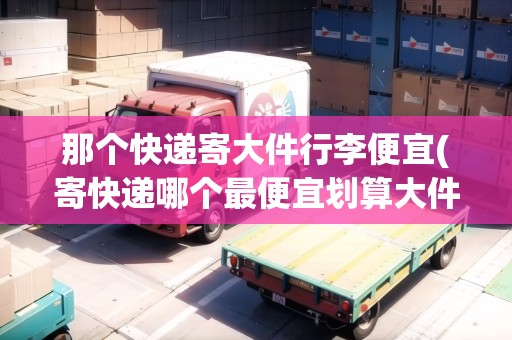 那個快遞寄大件行李便宜(寄快遞哪個最便宜劃算大件行李包)