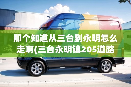 那個知道從三臺到永明怎么走啊(三臺永明鎮(zhèn)205道路規(guī)劃)