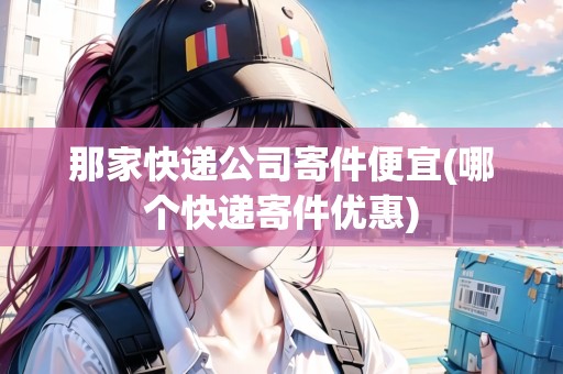 那家快遞公司寄件便宜(哪個快遞寄件優(yōu)惠)