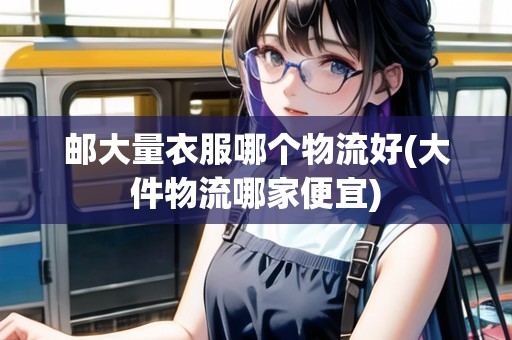 郵大量衣服哪個物流好(大件物流哪家便宜)