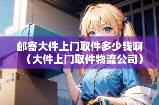 郵寄大件上門取件多少錢?。ù蠹祥T取件物流公司）