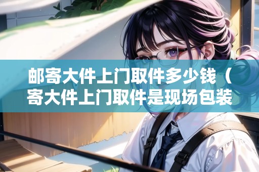 郵寄大件上門取件多少錢（寄大件上門取件是現(xiàn)場(chǎng)包裝么）