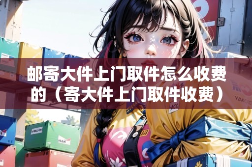 郵寄大件上門取件怎么收費(fèi)的（寄大件上門取件收費(fèi)）