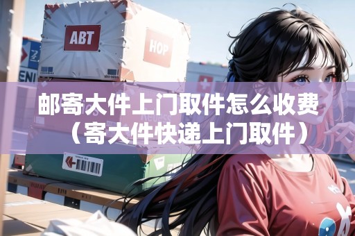 郵寄大件上門取件怎么收費（寄大件快遞上門取件）