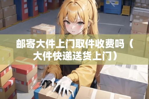 郵寄大件上門(mén)取件收費(fèi)嗎（大件快遞送貨上門(mén)）