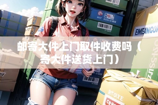 郵寄大件上門取件收費嗎（寄大件送貨上門）