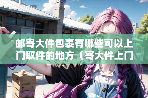 郵寄大件包裹有哪些可以上門取件的地方（寄大件上門取件用哪個快遞好）