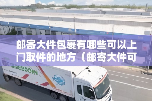 郵寄大件包裹有哪些可以上門取件的地方(郵寄大件可以上門取件嗎要多少錢) 郵寄大件包裹有哪些可以上門取件的地方(郵寄大件可以上門取件嗎要多少錢)