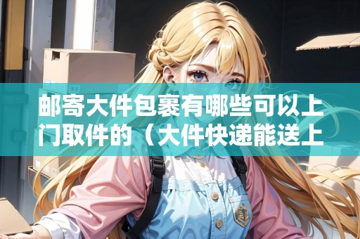 郵寄大件包裹有哪些可以上門取件的（大件快遞能送上樓嗎）