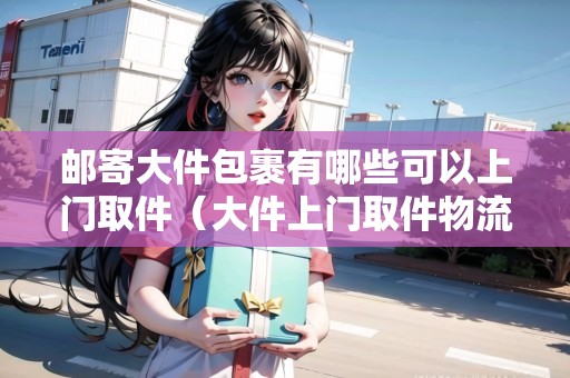郵寄大件包裹有哪些可以上門取件(大件上門取件物流公司) 郵寄大件包裹有哪些可以上門取件(大件上門取件物流公司)