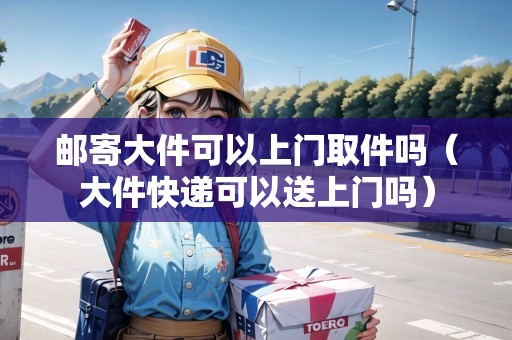 郵寄大件可以上門取件嗎（大件快遞可以送上門嗎）