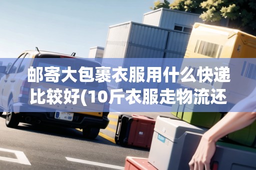 郵寄大包裹衣服用什么快遞比較好(10斤衣服走物流還是快遞)