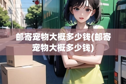 郵寄寵物大概多少錢(郵寄寵物大概多少錢)