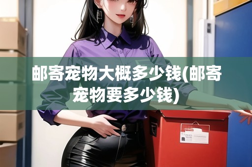 郵寄寵物大概多少錢(郵寄寵物要多少錢)