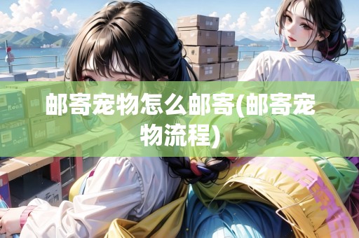 郵寄寵物怎么郵寄(郵寄寵物流程)