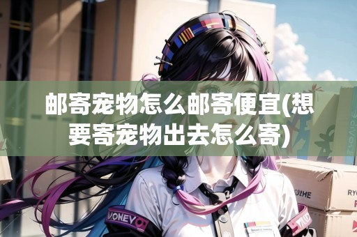 郵寄寵物怎么郵寄便宜(想要寄寵物出去怎么寄)