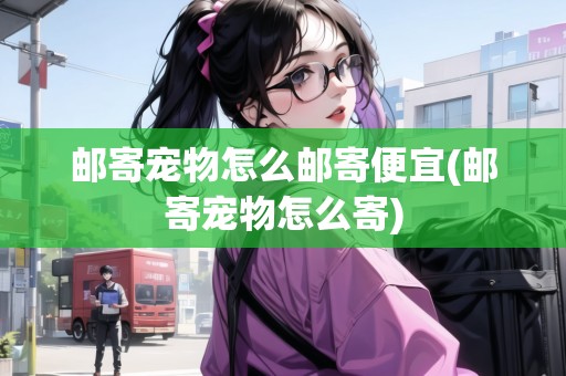 郵寄寵物怎么郵寄便宜(郵寄寵物怎么寄) 郵寄寵物怎么郵寄便宜(郵寄寵物怎么寄)