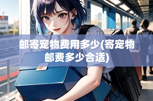 郵寄寵物費(fèi)用多少(寄寵物郵費(fèi)多少合適)