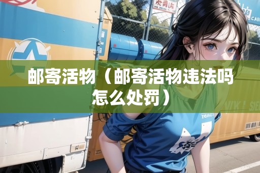郵寄活物（郵寄活物違法嗎怎么處罰）