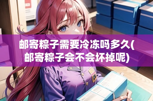郵寄粽子需要冷凍嗎多久(郵寄粽子會不會壞掉呢)