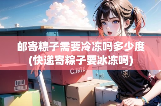 郵寄粽子需要冷凍嗎多少度(快遞寄粽子要冰凍嗎)