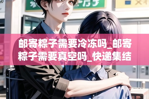 郵寄粽子需要冷凍嗎_郵寄粽子需要真空嗎_快遞集結(jié)地