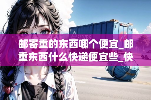 郵寄重的東西哪個便宜_郵重東西什么快遞便宜些_快遞集結地