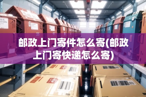 郵政上門寄件怎么寄(郵政上門寄快遞怎么寄)