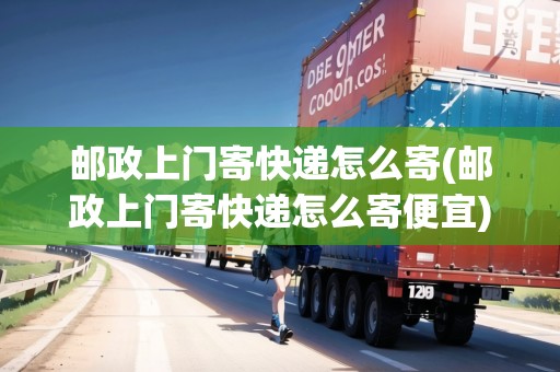 郵政上門寄快遞怎么寄(郵政上門寄快遞怎么寄便宜)