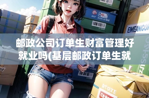 郵政公司訂單生財富管理好就業(yè)嗎(基層郵政訂單生就業(yè)狀況)