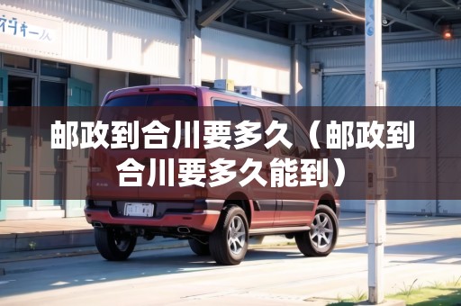 郵政到合川要多久（郵政到合川要多久能到）