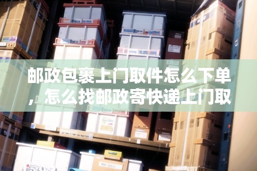 郵政包裹上門取件怎么下單，怎么找郵政寄快遞上門取件