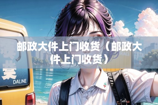 郵政大件上門收貨(郵政大件上門收貨) 郵政大件上門收貨(郵政大件上門收貨)