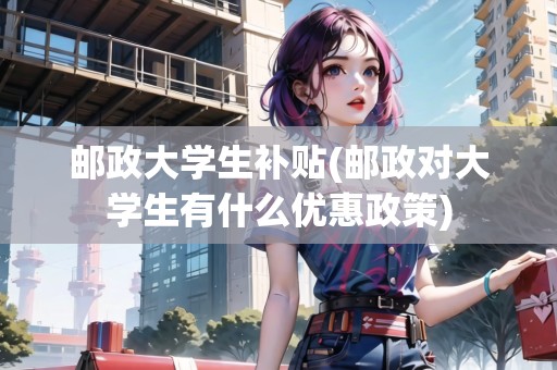 郵政大學(xué)生補(bǔ)貼(郵政對(duì)大學(xué)生有什么優(yōu)惠政策)