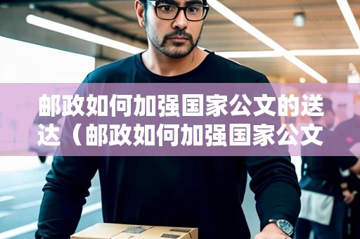 郵政如何加強國家公文的送達（郵政如何加強國家公文的送達工作）