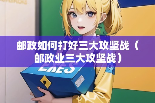 郵政如何打好三大攻堅戰(zhàn)（郵政業(yè)三大攻堅戰(zhàn)）
