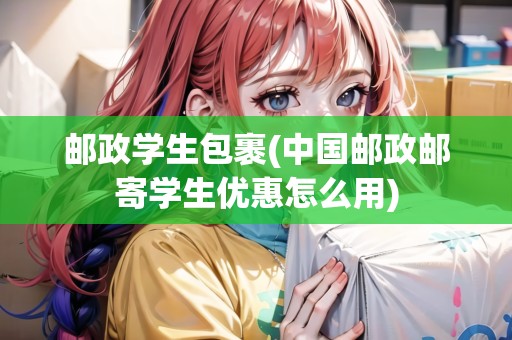 郵政學(xué)生包裹(中國(guó)郵政郵寄學(xué)生優(yōu)惠怎么用)