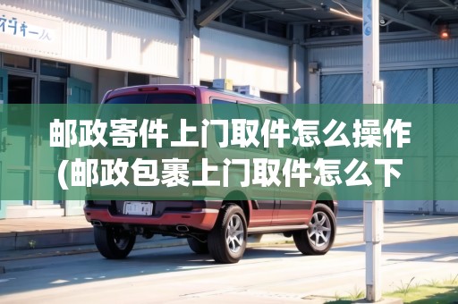 郵政寄件上門取件怎么操作(郵政包裹上門取件怎么下單寄件)