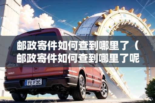 郵政寄件如何查到哪里了（郵政寄件如何查到哪里了呢）