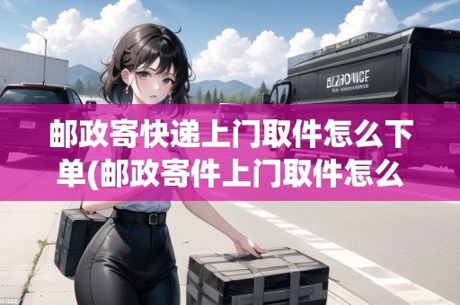郵政寄快遞上門取件怎么下單(郵政寄件上門取件怎么操作的)