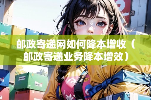 郵政寄遞網(wǎng)如何降本增收（郵政寄遞業(yè)務(wù)降本增效）