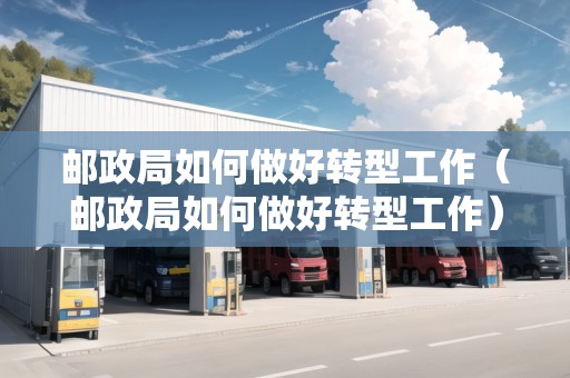 郵政局如何做好轉(zhuǎn)型工作（郵政局如何做好轉(zhuǎn)型工作）