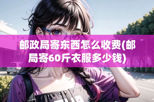 郵政局寄東西怎么收費(郵局寄60斤衣服多少錢)