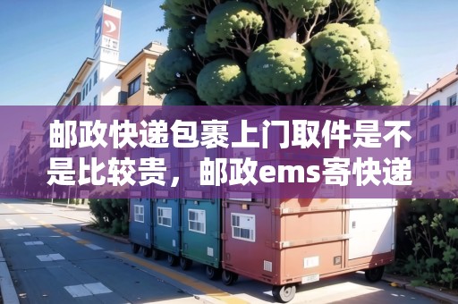 郵政快遞包裹上門取件是不是比較貴，郵政ems寄快遞上門取件收費嗎
